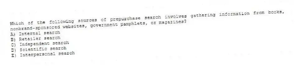 Which of the following sources of prepurchase search involves gathering information from books, nonbrand-sponsored websites, government pamphlets, or magazines?
A) Internal search
B) Retailer search
C) Independent search
D) Scientific search
E) Interpersonal search