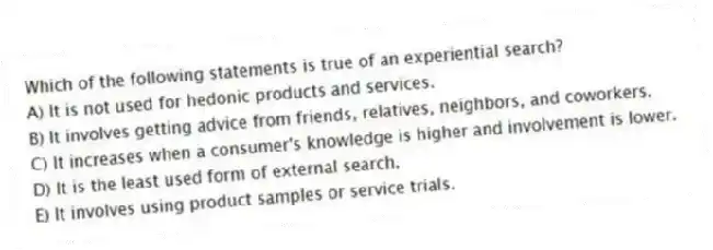 Which of the following statements is true of an experiential search?
A) It is not used for hedonic products and services.
B) It involves getting advice from friends, relatives, neighbors, and coworkers.
C) It increases when a consumer's knowledge is higher and involvement is lower.
D) It is the least used form of external search.
E) It involves using product samples or service trials.