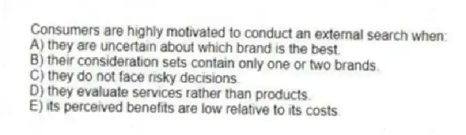 Consumers are highly motivated to conduct an external search when:
A) they are uncertain about which brand is the best.
B) their consideration sets contain only one or two brands.
C) they do not face risky decisions.
D) they evaluate services rather than products.
E) its perceived benefits are low relative to its costs.