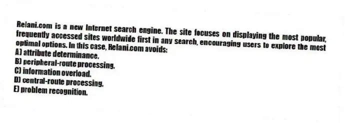 Relani.com is a new Internet search engine. The site focuses on displaying the most popular, frequently accessed sites worldwide first in any search, encouraging users to explore the most optimal options. In this case, Relani.com avoids:
A) attribute determinance.
B) peripheral-route processing.
C) information overload.
D) central-route processing.
E) problem recognition.