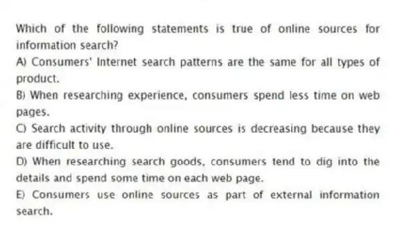Which of the following statements is true of online sources for information search?
A) Consumers' Internet search patterns are the same for all types of product.
B) When researching experience, consumers spend less time on web pages.
C) Search activity through online sources is decreasing because they are difficult to use.
D) When researching search goods, consumers tend to dig into the details and spend some time on each web page.
E) Consumers use online sources as part of external information search.