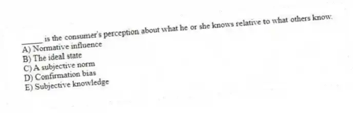_____ is the consumer's perception about what he or she knows relative to what others know.
A) Normative influence
B) The ideal state
C) A subjective norm
D) Confirmation bias
E) Subjective knowledge