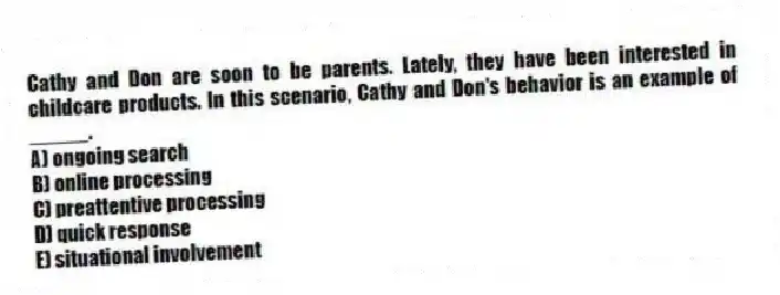 Cathy and Don are soon to be parents. Lately, they have been interested in childcare products. In this scenario, Cathy and Don's behavior is an example of _____.
A) ongoing search
B) online processing
C) preattentive processing
D) quick response
E) situational involvement