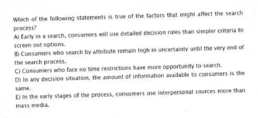 Which of the following statements is true of the factors that might affect the search process?
A) Early in a search, consumers will use detailed decision rules than simpler criteria to screen out options.
B) Consumers who search by attribute remain high in uncertainty until the very end of the search process.
C) Consumers who face no time restrictions have more opportunity to search.
D) In any decision situation, the amount of information available to consumers is the same.
E) In the early stages of the process, consumers use interpersonal sources more than mass media.