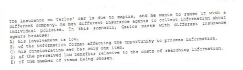 The insurance on Carlos' car is due to expire, and he wants to renew it with a different company. He met different insurance agents to collect information about individual policies. In this scenario, Carlos meets with different insurance agents because:
A) his involvement is low.
B) of the information format affecting the opportunity to process information.
C) his consideration set has only one item.
D) of the perceived low benefits relative to the costs of searching information.
E) of the number of items being chosen.