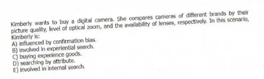 Kimberly wants to buy a digital camera. She compares cameras of different brands by their picture quality, level of optical zoom, and the availability of lenses, respectively. In this scenario, Kimberly is:
A) influenced by confirmation bias.
B) involved in experiential search.
C) buying experience goods.
D) searching by attribute.
E) involved in internal search.