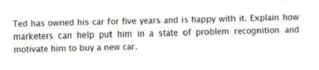 Ted has owned his car for five years and is happy with it. Explain how marketers can help put him in a state of problem recognition and motivate him to buy a new car.