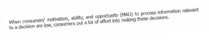 When consumers' motivation, ability, and opportunity (MAO) to process information relevant to a decision are low, consumers put a lot of effort into making these decisions.