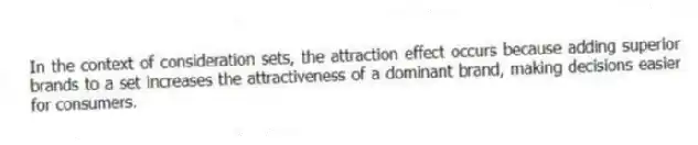 In the context of consideration sets, the attraction effect occurs because adding superior brands to a set increases the attractiveness of a dominant brand, making decisions easier for consumers.