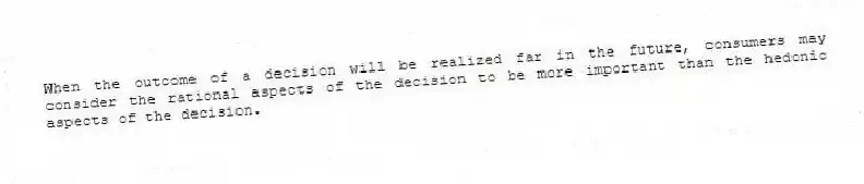 When the outcome of a decision will be realized far in the future, consumers may consider the rational aspects of the decision to be more important than the hedonic aspects of the decision.