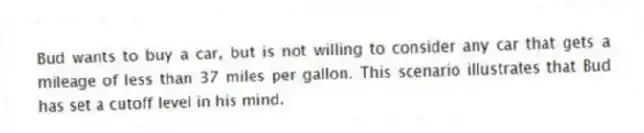 Bud wants to buy a car, but is not willing to consider any car that gets a mileage of less than 37 miles per gallon. This scenario illustrates that Bud has set a cutoff level in his mind.