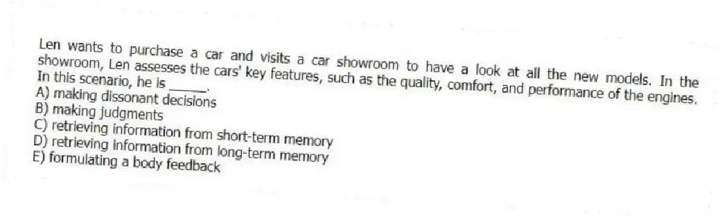Len wants to purchase a car and visits a car showroom to have a look at all the new models. In the showroom, Len assesses the cars' key features, such as the quality, comfort, and performance of the engines. In this scenario, he is _____.
A) making dissonant decisions
B) making judgments
C) retrieving information from short-term memory
D) retrieving information from long-term memory
E) formulating a body feedback