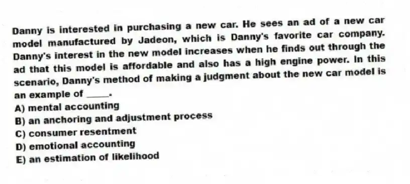 Danny is interested in purchasing a new car. He sees an ad of a new car model manufactured by Jadeon, which is Danny's favorite car company. Danny's interest in the new model increases when he finds out through the ad that this model is affordable and also has a high engine power. In this scenario, Danny's method of making a judgment about the new car model is an example of _____.
A) mental accounting
B) an anchoring and adjustment process
C) consumer resentment
D) emotional accounting
E) an estimation of likelihood