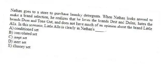 Nathan goes to a store to purchase laundry detergents. When Nathan looks around to make a brand selection, he realizes that he loves the brands Deit and Dolen, hates the brands Duss and Tone Out, and does not have much of an opinion about the brand Little Alls. In this scenario, Little Alls is clearly in Nathan's _____.
A) conditioned set
B) convoluted set
C) inept set
D) inert set
E) illusory set