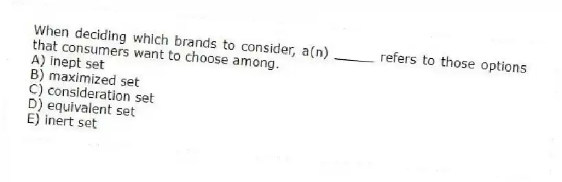 When deciding which brands to consider, a(n) _____ refers to those options that consumers want to choose among.
A) inept set
B) maximized set
C) consideration set
D) equivalent set
E) inert set