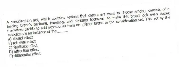 A consideration set, which contains options that consumers want to choose among, consists of a leading brand's perfume, handbag, and designer footwear. To make this brand look even better, marketers decide to add accessories from an inferior brand to the consideration set. This act by the marketers is an instance of the _____.
A) biased effect
B) retrieval effect
C) feedback effect
D) attraction effect
E) differential effect