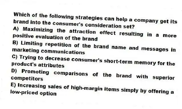 Which of the following strategies can help a company get its brand into the consumer's consideration set?
A) Maximizing the attraction effect resulting in a more positive evaluation of the brand
B) Limiting repetition of the brand name and messages in marketing communications
C) Trying to decrease consumer's short-term memory for the product's attributes
D) Promoting comparisons of the brand with superior competitors
E) Increasing sales of high-margin items simply by offering a low-priced option