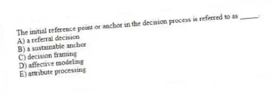 The initial reference point or anchor in the decision process is referred to as _____.
A) a referral decision
B) a sustainable anchor
C) decision framing
D) affective modeling
E) attribute processing