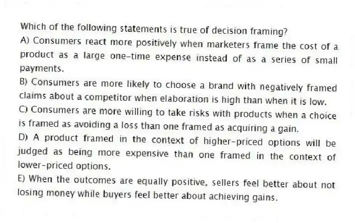 Which of the following statements is true of decision framing?
A) Consumers react more positively when marketers frame the cost of a product as a large one-time expense instead of as a series of small payments.
B) Consumers are more likely to choose a brand with negatively framed claims about a competitor when elaboration is high than when it is low.
C) Consumers are more willing to take risks with products when a choice is framed as avoiding a loss than one framed as acquiring a gain.
D) A product framed in the context of higher-priced options will be judged as being more expensive than one framed in the context of lower-priced options.
E) When the outcomes are equally positive, sellers feel better about not losing money while buyers feel better about achieving gains.