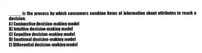 _____ is the process by which consumers combine items of information about attributes to reach a decision.
A) Conjunctive decision-making model
B) Intuitive decision-making model
C) Cognitive decision-making model
D) Emotional decision-making model
E) Differential decision-making model