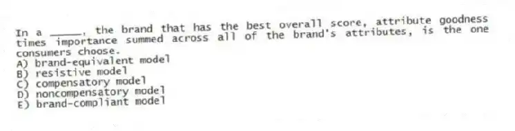 In a _____, the brand that has the best overall score, attribute goodness times importance summed across all of the brand's attributes, is the one consumers choose.
A) brand-equivalent model
B) resistive model
C) compensatory model
D) noncompensatory model
E) brand-compliant model