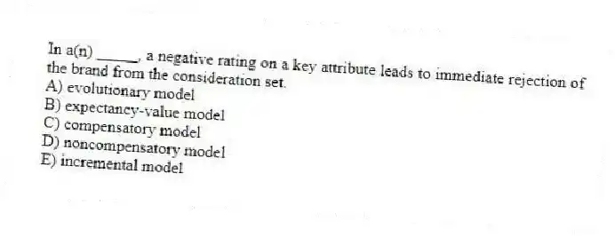 In a(n) _____, a negative rating on a key attribute leads to immediate rejection of the brand from the consideration set.
A) evolutionary model
B) expectancy-value model
C) compensatory model
D) noncompensatory model
E) incremental model