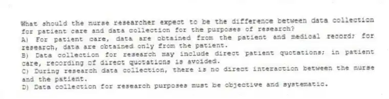 What should the nurse researcher expect to be the difference between data collection for patient care and data collection for the purposes of research?
A) For patient care, data are obtained from the patient and medical record; for research, data are obtained only from the patient.
B) Data collection for research may include direct patient quotations; in patient care, recording of direct quotations is avoided.
C) During research data collection, there is no direct interaction between the nurse and the patient.
D) Data collection for research purposes must be objective and systematic.