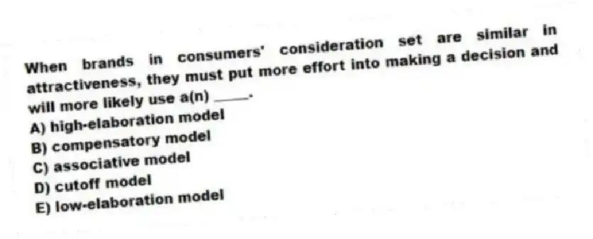 When brands in consumers' consideration set are similar in attractiveness, they must put more effort into making a decision and will more likely use a(n) _____.
A) high-elaboration model
B) compensatory model
C) associative model
D) cutoff model
E) low-elaboration model