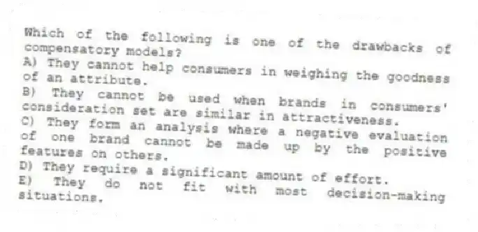 Which of the following is one of the drawbacks of compensatory models?
A) They cannot help consumers in weighing the goodness of an attribute.
B) They cannot be used when brands in consumers' consideration set are similar in attractiveness.
C) They form an analysis where a negative evaluation of one brand cannot be made up by the positive features on others.
D) They require a significant amount of effort.
E) They do not fit with most decision-making situations.