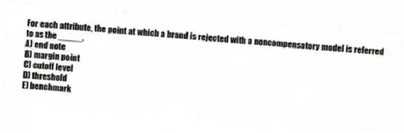 For each attribute, the point at which a brand is rejected with a noncompensatory model is referred to as the _____.
A) end note
B) margin point
C) cutoff level
D) threshold
E) benchmark