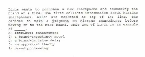 Linda wants to purchase a new smartphone and assessing one brand at a time. She first collects information about Kiarane smartphones, which are marketed as top of the line. She decides to make a judgment on Kiarane smartphones before moving on to the next brand. This act of Linda is an example of _____.
A) attribute enhancement
B) a brand-expectancy model
C) a brand-decision delay
D) an appraisal theory
E) brand processing
