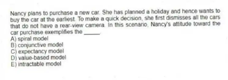 Nancy plans to purchase a new car. She has planned a holiday and hence wants to buy the car at the earliest. To make a quick decision, she first dismisses all the cars that do not have a rear-view camera. In this scenario, Nancy's attitude toward the car purchase exemplifies the _____.
A) spiral model
B) conjunctive model
C) expectancy model
D) value-based model
E) intractable model