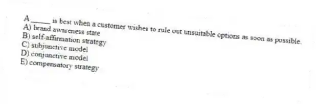 A _____ is best when a customer wishes to rule out unsuitable options as soon as possible.
A) brand awareness state
B) self-affirmation strategy
C) subjunctive model
D) conjunctive model
E) compensatory strategy