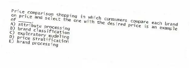 Price comparison shopping in which consumers compare each brand on price and select the one with the desired price is an example of _____.
A) attribute processing
B) brand classification
C) exploratory modeling
D) price stratification
E) brand processing