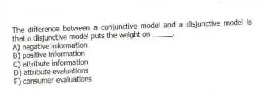 The difference between a conjunctive model and a disjunctive model is that a disjunctive model puts the weight on _____.
A) negative information
B) positive information
C) attribute information
D) attribute evaluations
E) consumer evaluations