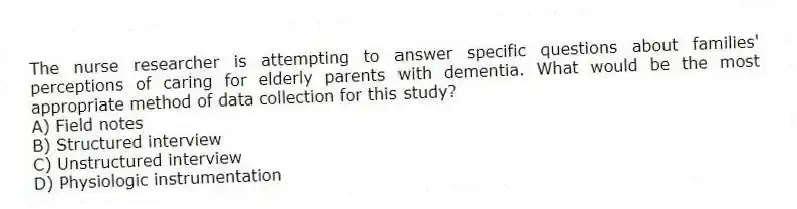 The nurse researcher is attempting to answer specific questions about families' perceptions of caring for elderly parents with dementia. What would be the most appropriate method of data collection for this study?
A) Field notes
B) Structured interview
C) Unstructured interview
D) Physiologic instrumentation