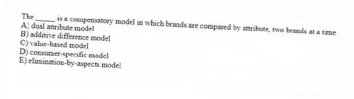 The _____ is a compensatory model in which brands are compared by attribute, two brands at a time.
A) dual attribute model
B) additive difference model
C) value-based model
D) consumer-specific model
E) elimination-by-aspects model