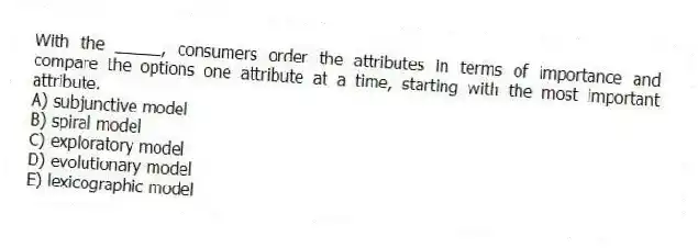 With the _____, consumers order the attributes in terms of importance and compare the options one attribute at a time, starting with the most important attribute.
A) subjunctive model
B) spiral model
C) exploratory model
D) evolutionary model
E) lexicographic model