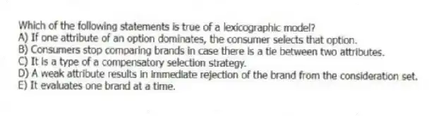 Which of the following statements is true of a lexicographic model?
A) If one attribute of an option dominates, the consumer selects that option.
B) Consumers stop comparing brands in case there is a tie between two attributes.
C) It is a type of a compensatory selection strategy.
D) A weak attribute results in immediate rejection of the brand from the consideration set.
E) It evaluates one brand at a time.