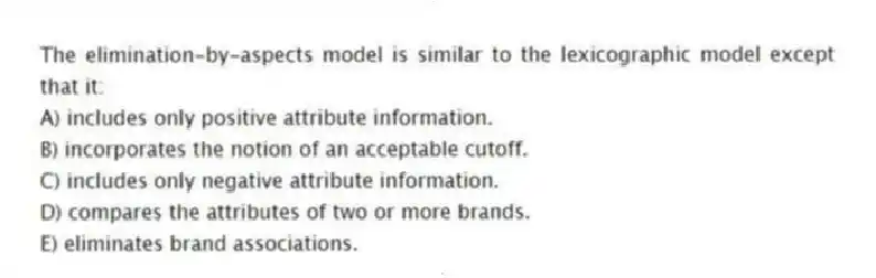 The elimination-by-aspects model is similar to the lexicographic model except that it:
A) includes only positive attribute information.
B) incorporates the notion of an acceptable cutoff.
C) includes only negative attribute information.
D) compares the attributes of two or more brands.
E) eliminates brand associations.
