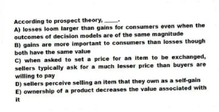 According to prospect theory, _____.
A) losses loom larger than gains for consumers even when the outcomes of decision models are of the same magnitude
B) gains are more important to consumers than losses though both have the same value
C) when asked to set a price for an item to be exchanged, sellers typically ask for a much lesser price than buyers are willing to pay
D) sellers perceive selling an item that they own as a self-gain
E) ownership of a product decreases the value associated with it