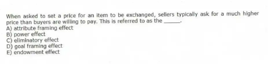 When asked to set a price for an item to be exchanged, sellers typically ask for a much higher price than buyers are willing to pay. This is referred to as the _____.
A) attribute framing effect
B) power effect
C) eliminatory effect
D) goal framing effect
E) endowment effect