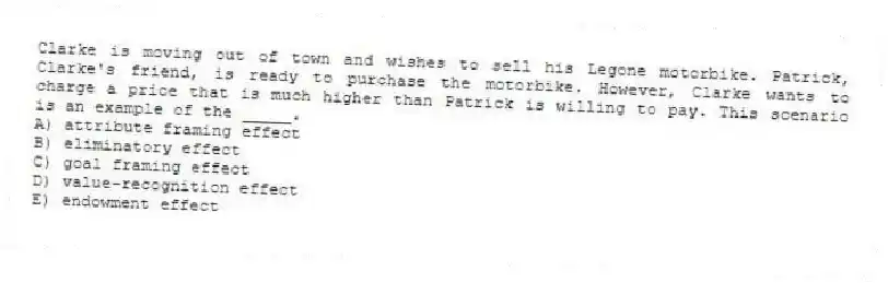 Clarke is moving out of town and wishes to sell his Legone motorbike. Patrick, Clarke's friend, is ready to purchase the motorbike. However, Clarke wants to charge a price that is much higher than Patrick is willing to pay. This scenario is an example of the _____.
A) attribute framing effect
B) eliminatory effect
C) goal framing effect
D) value-recognition effect
E) endowment effect