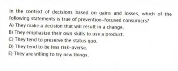 In the context of decisions based on gains and losses, which of the following statements is true of prevention-focused consumers?
A) They make a decision that will result in a change.
B) They emphasize their own skills to use a product.
C) They tend to preserve the status quo.
D) They tend to be less risk-averse.
E) They are willing to try new things.