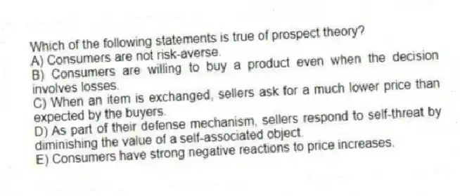 Which of the following statements is true of prospect theory?
A) Consumers are not risk-averse.
B) Consumers are willing to buy a product even when the decision involves losses.
C) When an item is exchanged, sellers ask for a much lower price than expected by the buyers.
D) As part of their defense mechanism, sellers respond to self-threat by diminishing the value of a self-associated object.
E) Consumers have strong negative reactions to price increases.