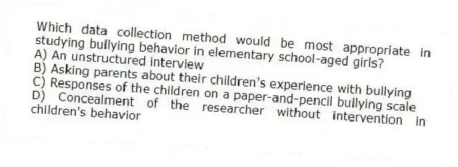 Which data collection method would be most appropriate in studying bullying behavior in elementary school-aged girls?
A) An unstructured interview
B) Asking parents about their children's experience with bullying
C) Responses of the children on a paper-and-pencil bullying scale
D) Concealment of the researcher without intervention in children's behavior