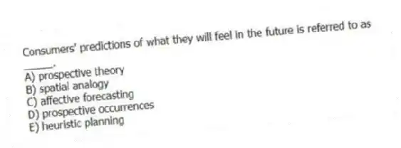 Consumers' predictions of what they will feel in the future is referred to as _____.
A) prospective theory
B) spatial analogy
C) affective forecasting
D) prospective occurrences
E) heuristic planning