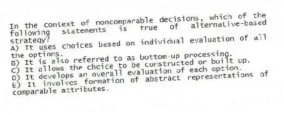 In the context of noncomparable decisions, which of the following statements is true of alternative-based strategy?
A) It uses choices based on individual evaluation of all the options.
B) It is also referred to as bottom-up processing.
C) It allows the choice to be constructed or built up.
D) It develops an overall evaluation of each option.
E) It involves formation of abstract representations of comparable attributes.
