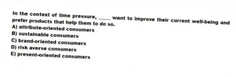 In the context of time pressure, _____ want to improve their current well-being and prefer products that help them to do so.
A) attribute-oriented consumers
B) sustainable consumers
C) brand-oriented consumers
D) risk averse consumers
E) present-oriented consumers