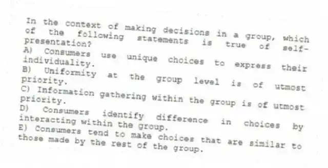 In the context of making decisions in a group, which of the following statements is true of self-presentation?
A) Consumers use unique choices to express their individuality.
B) Uniformity at the group level is of utmost priority.
C) Information gathering within the group is of utmost priority.
D) Consumers identify difference in choices by interacting within the group.
E) Consumers tend to make choices that are similar to those made by the rest of the group.